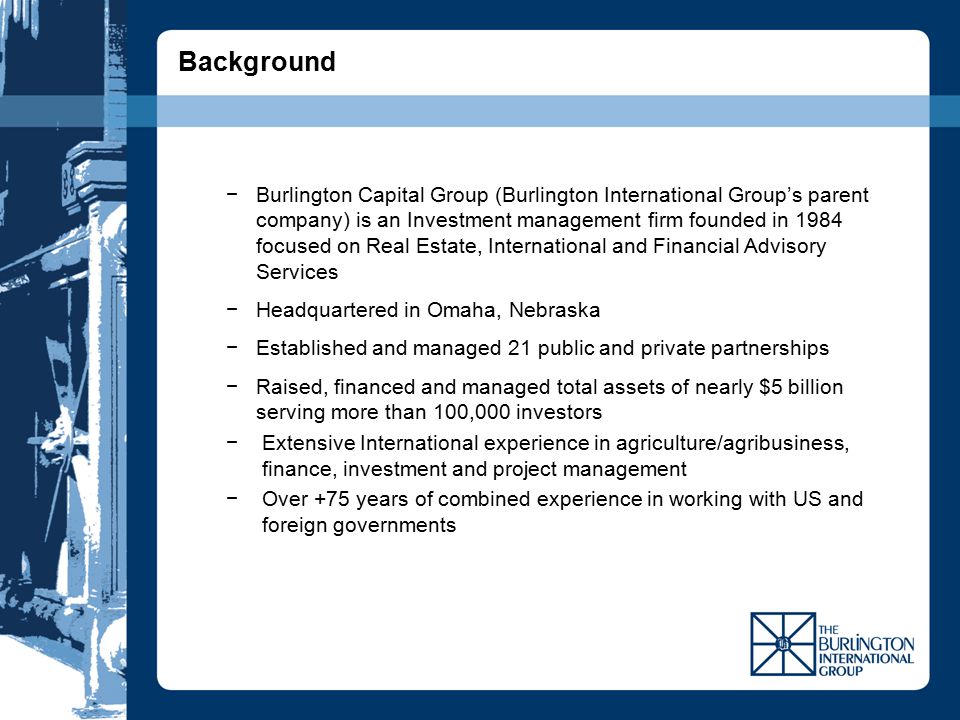 −Burlington Capital Group (Burlington International Group’s parent company) is an Investment management firm founded in 1984 focused on Real Estate, International and Financial Advisory Services −Headquartered in Omaha, Nebraska −Established and managed 21 public and private partnerships −Raised, financed and managed total assets of nearly $5 billion serving more than 100,000 investors −Extensive International experience in agriculture/agribusiness, finance, investment and project management −Over +75 years of combined experience in working with US and foreign governments Background