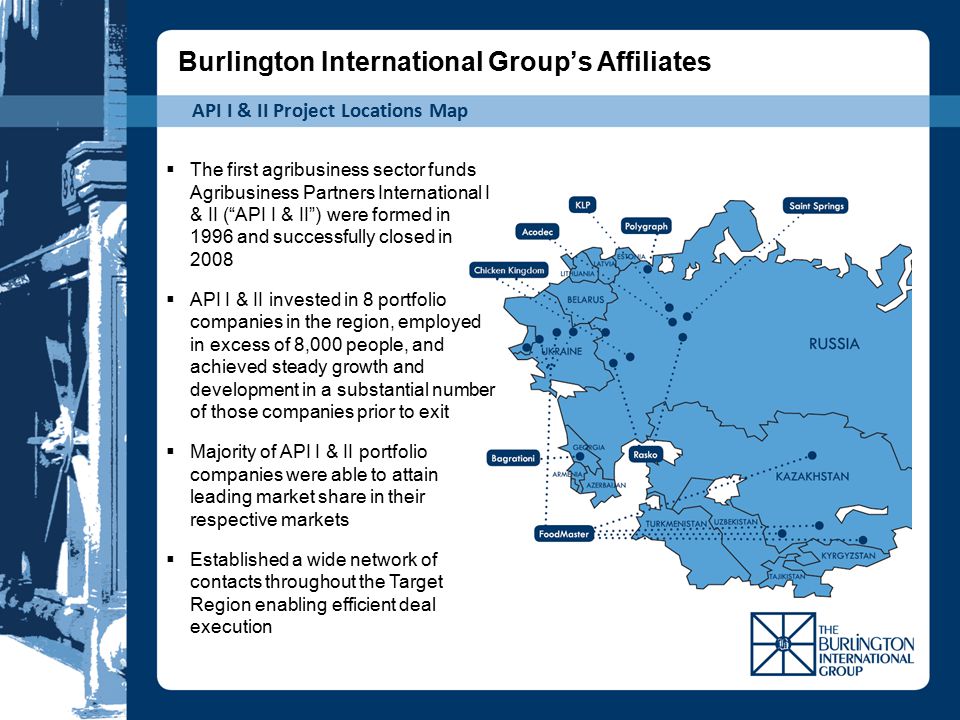 API I & II Project Locations Map  The first agribusiness sector funds Agribusiness Partners International I & II ( API I & II ) were formed in 1996 and successfully closed in 2008  API I & II invested in 8 portfolio companies in the region, employed in excess of 8,000 people, and achieved steady growth and development in a substantial number of those companies prior to exit  Majority of API I & II portfolio companies were able to attain leading market share in their respective markets  Established a wide network of contacts throughout the Target Region enabling efficient deal execution