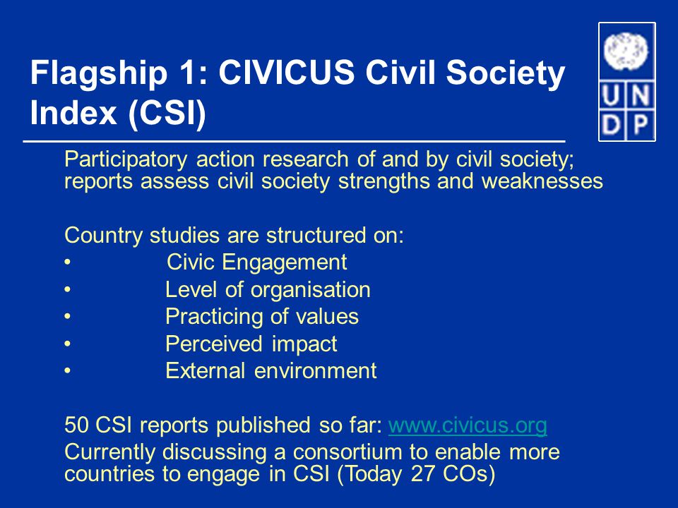 Flagship 1: CIVICUS Civil Society Index (CSI) Participatory action research of and by civil society; reports assess civil society strengths and weaknesses Country studies are structured on: Civic Engagement Level of organisation Practicing of values Perceived impact External environment 50 CSI reports published so far:   Currently discussing a consortium to enable more countries to engage in CSI (Today 27 COs)