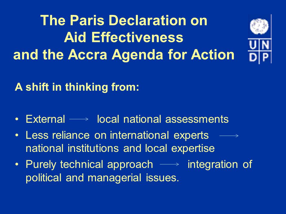 The Paris Declaration on Aid Effectiveness and the Accra Agenda for Action A shift in thinking from: External local national assessments Less reliance on international experts national institutions and local expertise Purely technical approach integration of political and managerial issues.