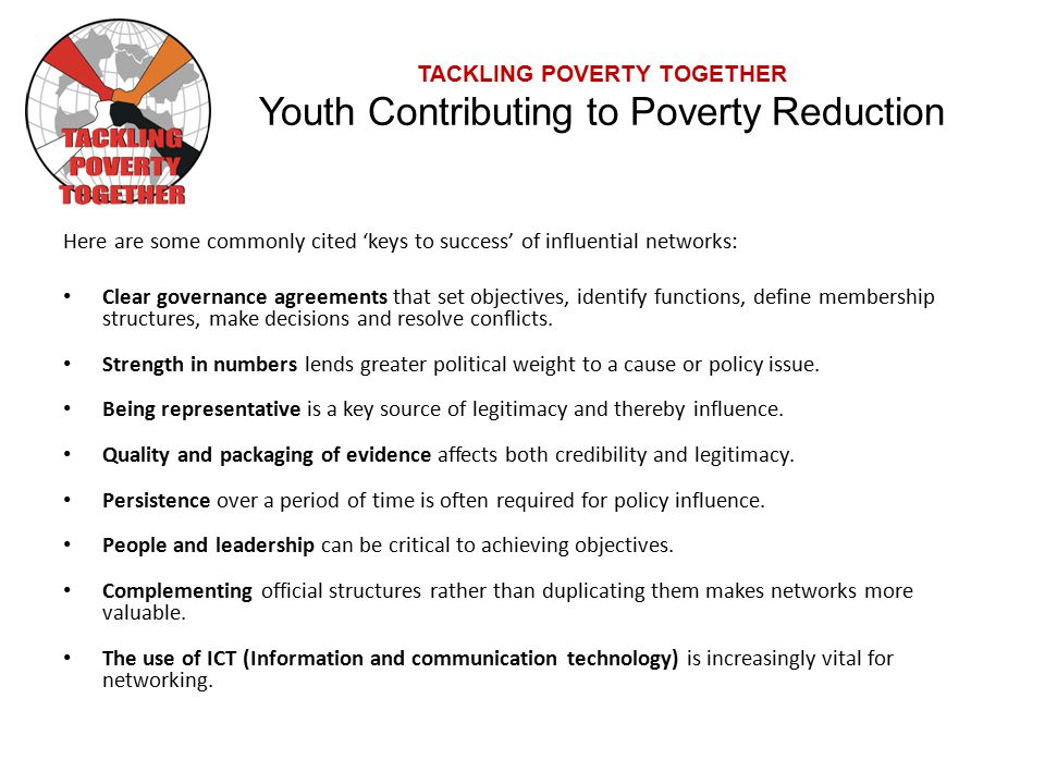 TACKLING POVERTY TOGETHER Youth Contributing to Poverty Reduction Here are some commonly cited ‘keys to success’ of influential networks: Clear governance agreements that set objectives, identify functions, define membership structures, make decisions and resolve conflicts.