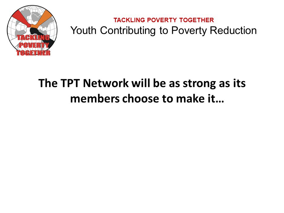 TACKLING POVERTY TOGETHER Youth Contributing to Poverty Reduction The TPT Network will be as strong as its members choose to make it…