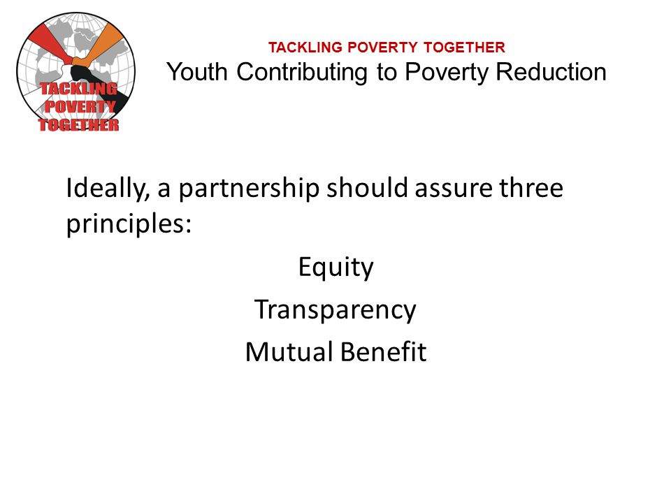 TACKLING POVERTY TOGETHER Youth Contributing to Poverty Reduction Ideally, a partnership should assure three principles: Equity Transparency Mutual Benefit
