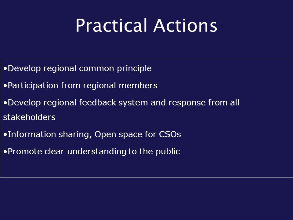 Practical Actions Develop regional common principle Participation from regional members Develop regional feedback system and response from all stakeholders Information sharing, Open space for CSOs Promote clear understanding to the public