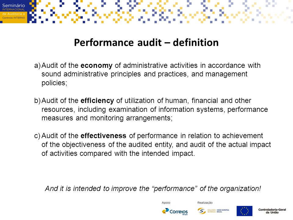 Performance audit – definition a)Audit of the economy of administrative activities in accordance with sound administrative principles and practices, and management policies; b)Audit of the efficiency of utilization of human, financial and other resources, including examination of information systems, performance measures and monitoring arrangements; c)Audit of the effectiveness of performance in relation to achievement of the objectiveness of the audited entity, and audit of the actual impact of activities compared with the intended impact.