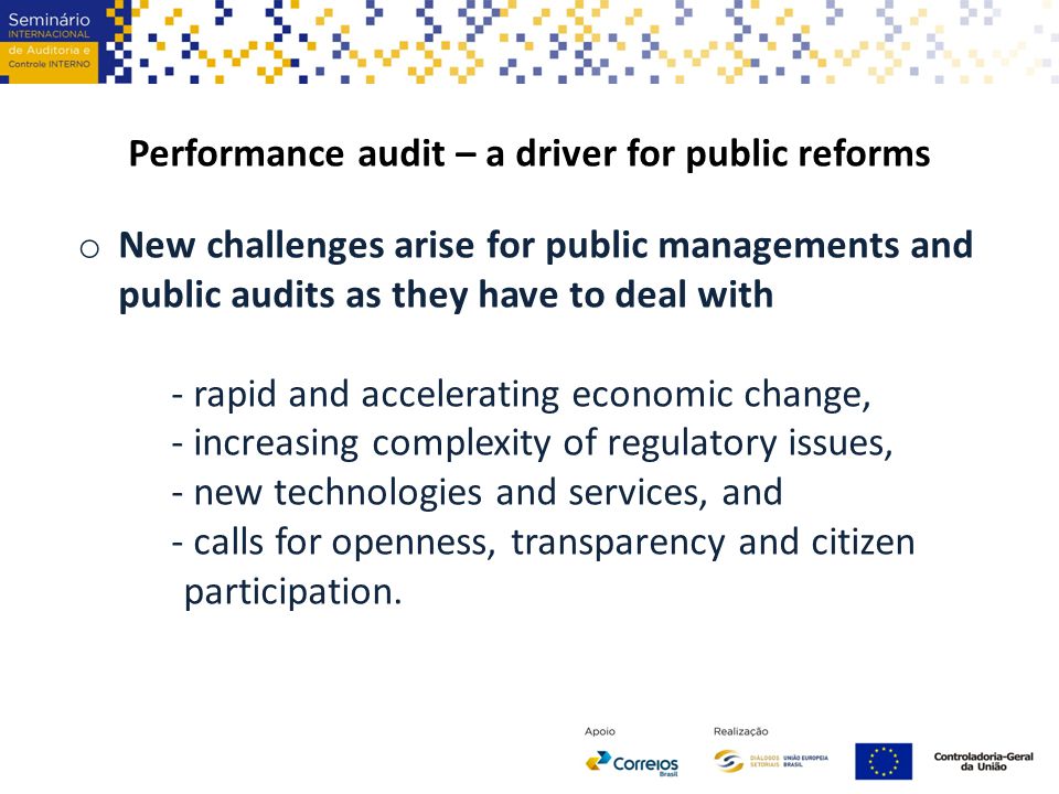 Performance audit – a driver for public reforms o New challenges arise for public managements and public audits as they have to deal with - rapid and accelerating economic change, - increasing complexity of regulatory issues, - new technologies and services, and - calls for openness, transparency and citizen participation.