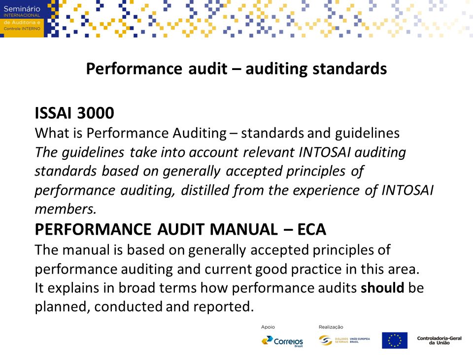 Performance audit – auditing standards ISSAI 3000 What is Performance Auditing – standards and guidelines The guidelines take into account relevant INTOSAI auditing standards based on generally accepted principles of performance auditing, distilled from the experience of INTOSAI members.