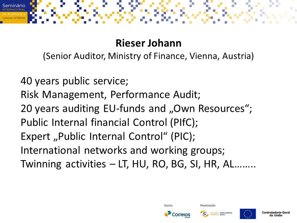 Rieser Johann (Senior Auditor, Ministry of Finance, Vienna, Austria) 40 years public service; Risk Management, Performance Audit; 20 years auditing EU-funds and „Own Resources ; Public Internal financial Control (PIfC); Expert „Public Internal Control (PIC); International networks and working groups; Twinning activities – LT, HU, RO, BG, SI, HR, AL……..