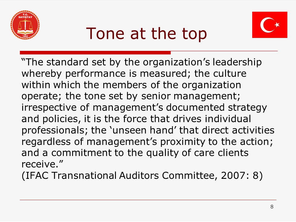 Tone at the top The standard set by the organization’s leadership whereby performance is measured; the culture within which the members of the organization operate; the tone set by senior management; irrespective of management’s documented strategy and policies, it is the force that drives individual professionals; the ‘unseen hand’ that direct activities regardless of management’s proximity to the action; and a commitment to the quality of care clients receive. (IFAC Transnational Auditors Committee, 2007: 8) 8