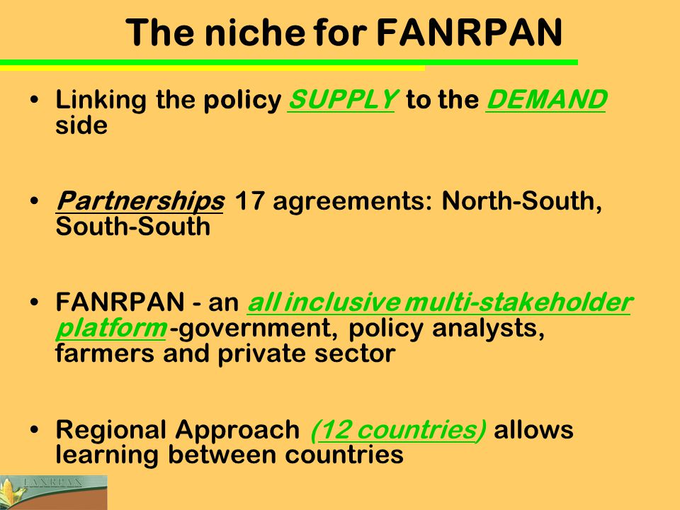 The niche for FANRPAN Linking the policy SUPPLY to the DEMAND side Partnerships 17 agreements: North-South, South-South FANRPAN - an all inclusive multi-stakeholder platform -government, policy analysts, farmers and private sector Regional Approach (12 countries) allows learning between countries