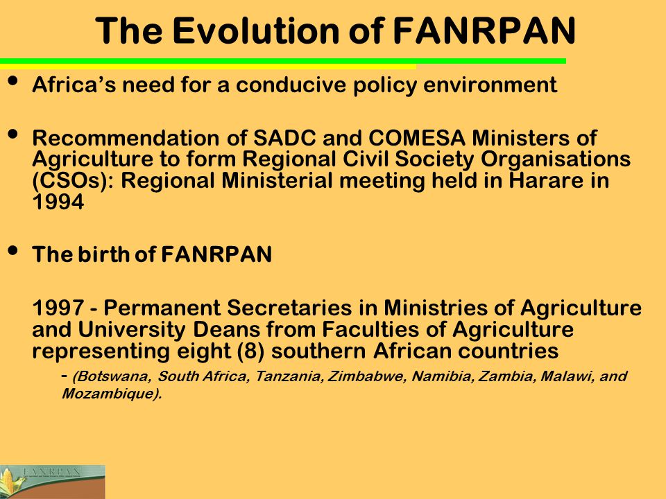 The Evolution of FANRPAN Africa’s need for a conducive policy environment Recommendation of SADC and COMESA Ministers of Agriculture to form Regional Civil Society Organisations (CSOs): Regional Ministerial meeting held in Harare in 1994 The birth of FANRPAN Permanent Secretaries in Ministries of Agriculture and University Deans from Faculties of Agriculture representing eight (8) southern African countries - (Botswana, South Africa, Tanzania, Zimbabwe, Namibia, Zambia, Malawi, and Mozambique).