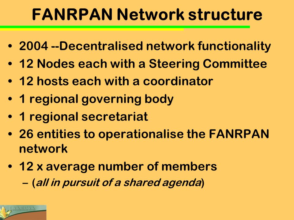 FANRPAN Network structure Decentralised network functionality 12 Nodes each with a Steering Committee 12 hosts each with a coordinator 1 regional governing body 1 regional secretariat 26 entities to operationalise the FANRPAN network 12 x average number of members –(all in pursuit of a shared agenda)