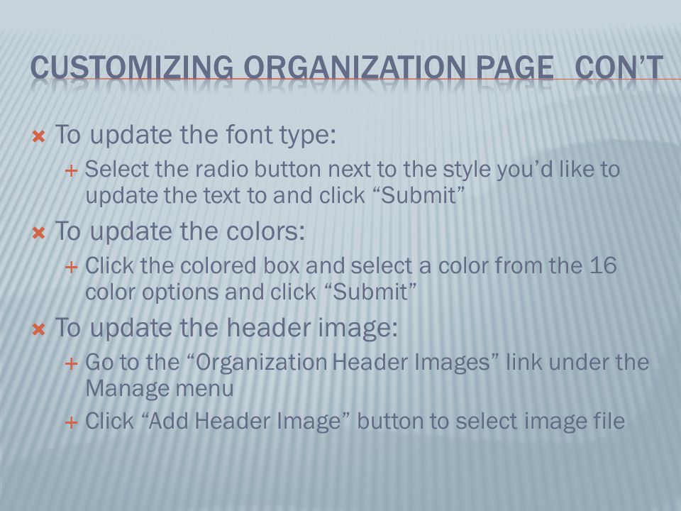  To update the font type:  Select the radio button next to the style you’d like to update the text to and click Submit  To update the colors:  Click the colored box and select a color from the 16 color options and click Submit  To update the header image:  Go to the Organization Header Images link under the Manage menu  Click Add Header Image button to select image file