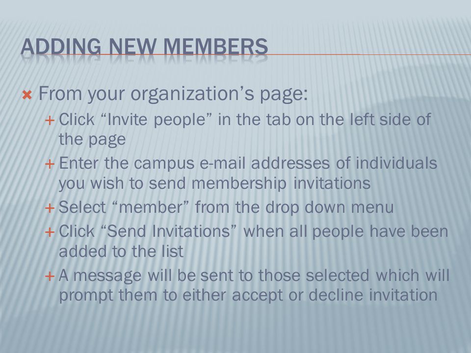  From your organization’s page:  Click Invite people in the tab on the left side of the page  Enter the campus  addresses of individuals you wish to send membership invitations  Select member from the drop down menu  Click Send Invitations when all people have been added to the list  A message will be sent to those selected which will prompt them to either accept or decline invitation