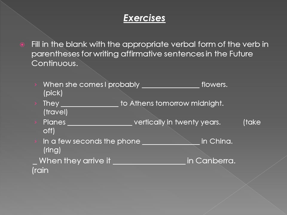 Exercises  Fill in the blank with the appropriate verbal form of the verb in parentheses for writing affirmative sentences in the Future Continuous.