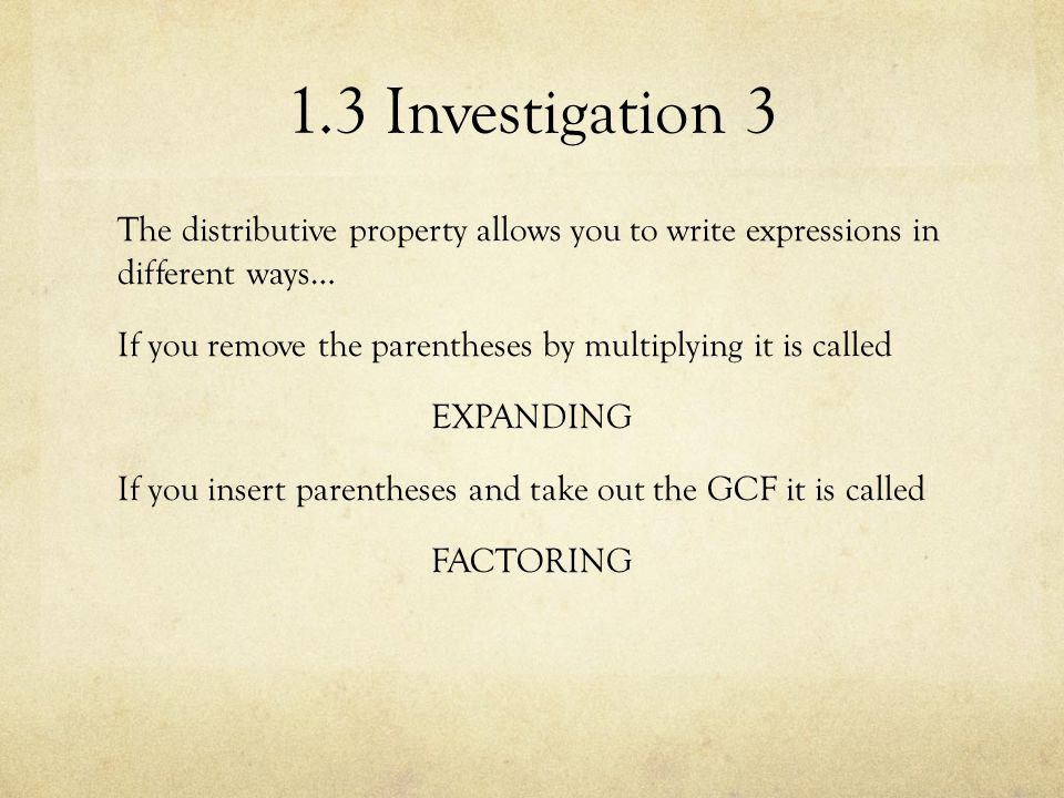1.3 Investigation 3 The distributive property allows you to write expressions in different ways… If you remove the parentheses by multiplying it is called EXPANDING If you insert parentheses and take out the GCF it is called FACTORING
