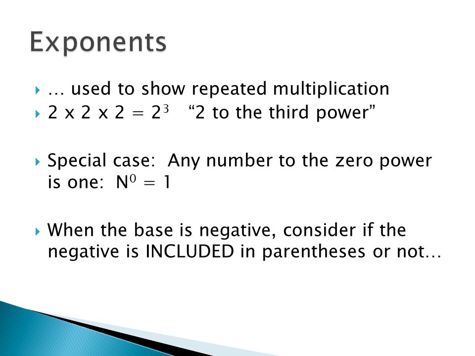  … used to show repeated multiplication  2 x 2 x 2 = to the third power  Special case: Any number to the zero power is one: N 0 = 1  When the base is negative, consider if the negative is INCLUDED in parentheses or not…