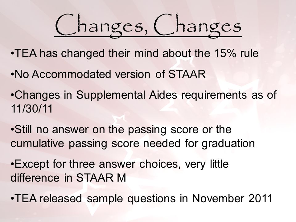 Changes, Changes TEA has changed their mind about the 15% rule No Accommodated version of STAAR Changes in Supplemental Aides requirements as of 11/30/11 Still no answer on the passing score or the cumulative passing score needed for graduation Except for three answer choices, very little difference in STAAR M TEA released sample questions in November 2011