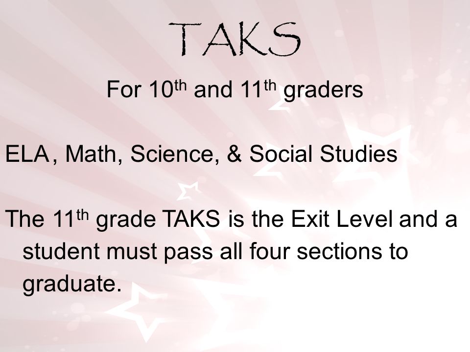For 10 th and 11 th graders ELA, Math, Science, & Social Studies The 11 th grade TAKS is the Exit Level and a student must pass all four sections to graduate.
