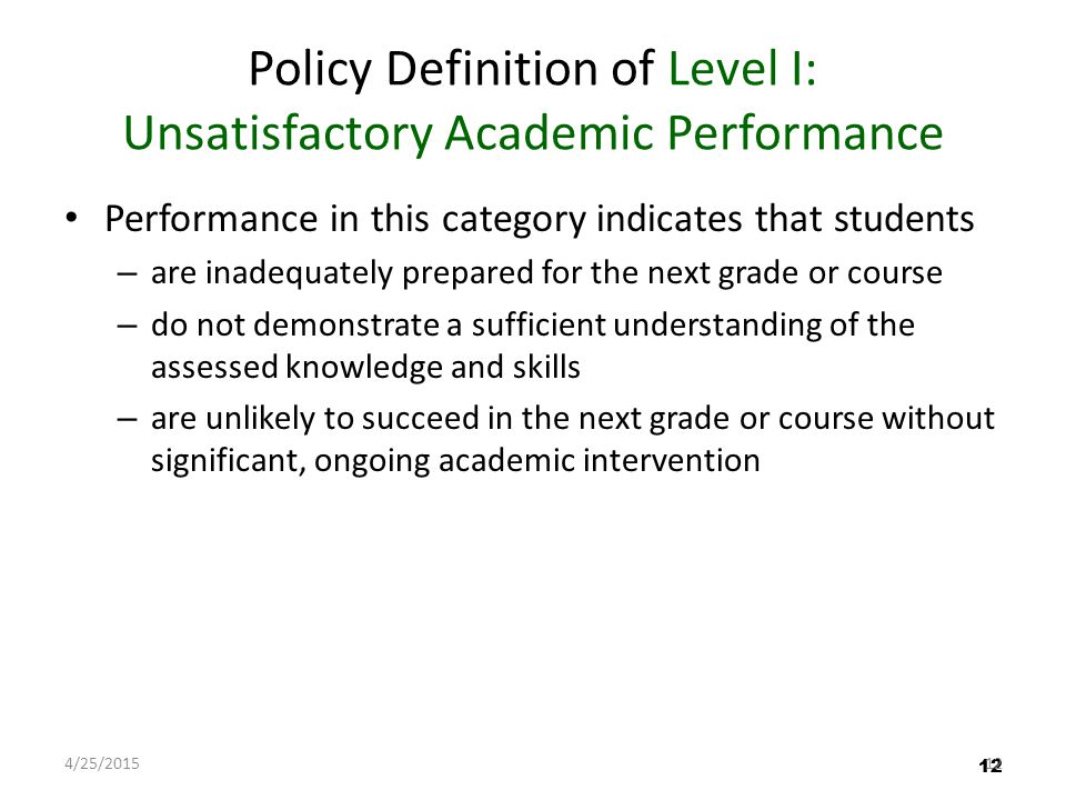 12 Policy Definition of Level I: Unsatisfactory Academic Performance Performance in this category indicates that students – are inadequately prepared for the next grade or course – do not demonstrate a sufficient understanding of the assessed knowledge and skills – are unlikely to succeed in the next grade or course without significant, ongoing academic intervention 12 4/25/201512