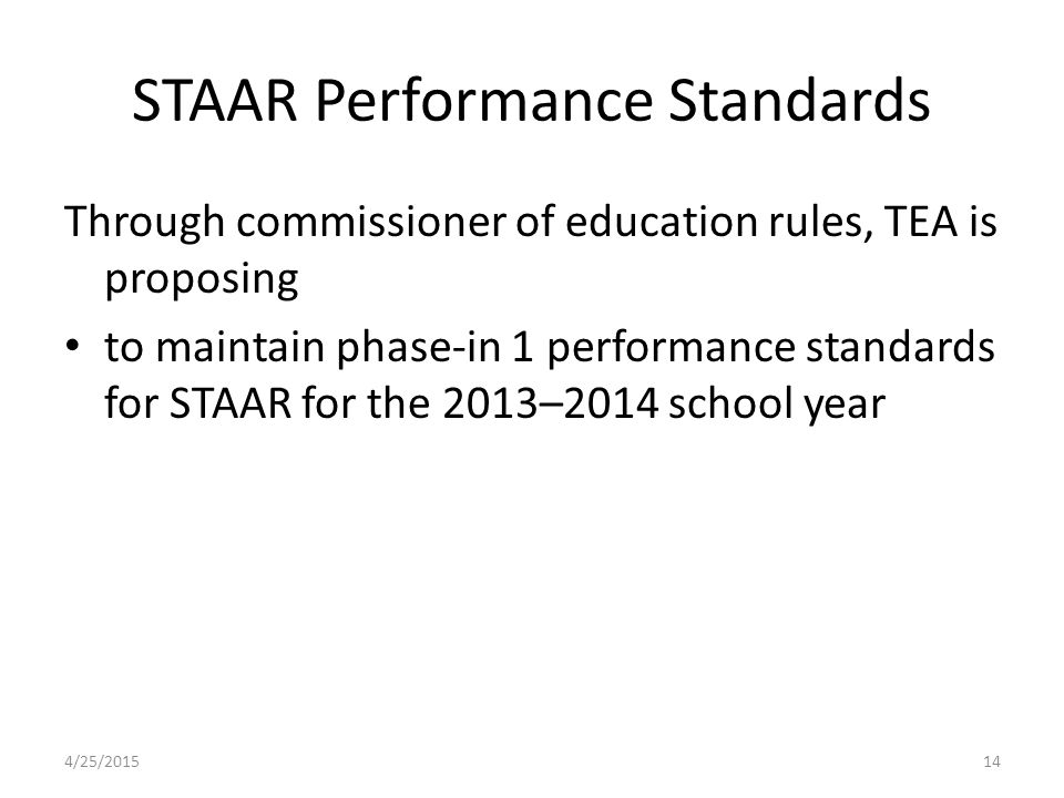 STAAR Performance Standards Through commissioner of education rules, TEA is proposing to maintain phase-in 1 performance standards for STAAR for the 2013–2014 school year 4/25/201514