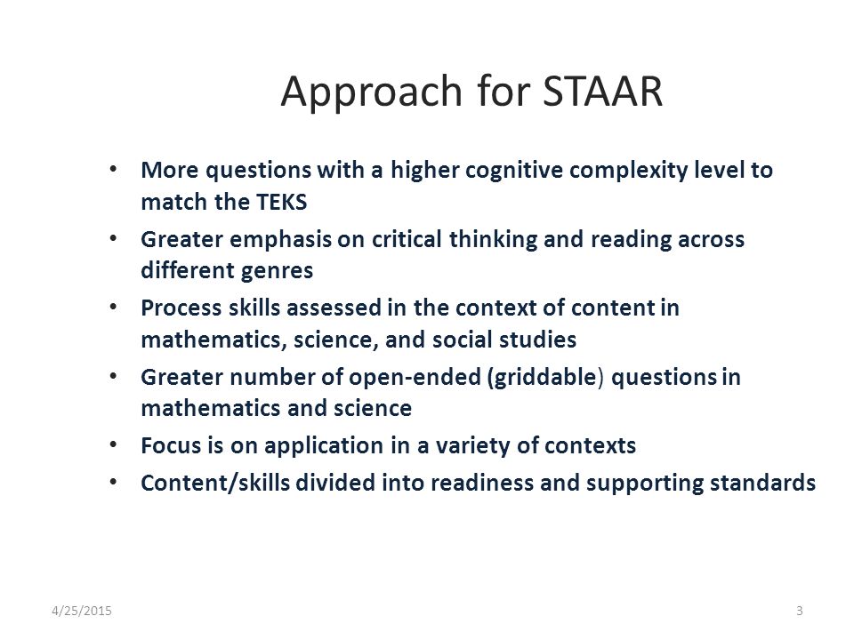 Approach for STAAR More questions with a higher cognitive complexity level to match the TEKS Greater emphasis on critical thinking and reading across different genres Process skills assessed in the context of content in mathematics, science, and social studies Greater number of open-ended (griddable) questions in mathematics and science Focus is on application in a variety of contexts Content/skills divided into readiness and supporting standards 4/25/20153