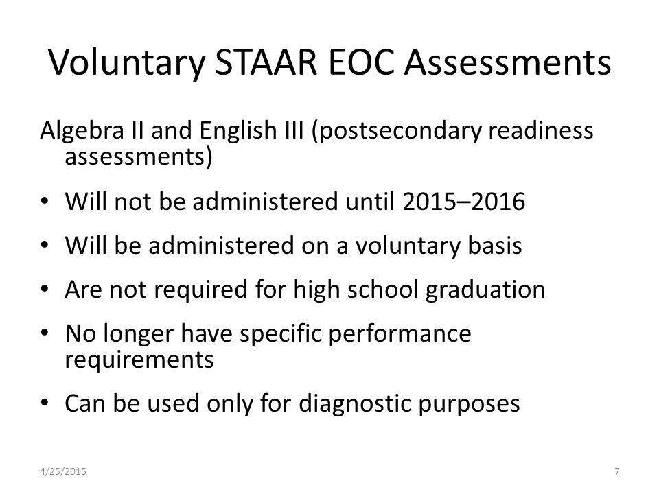 Voluntary STAAR EOC Assessments Algebra II and English III (postsecondary readiness assessments) Will not be administered until 2015–2016 Will be administered on a voluntary basis Are not required for high school graduation No longer have specific performance requirements Can be used only for diagnostic purposes 4/25/20157