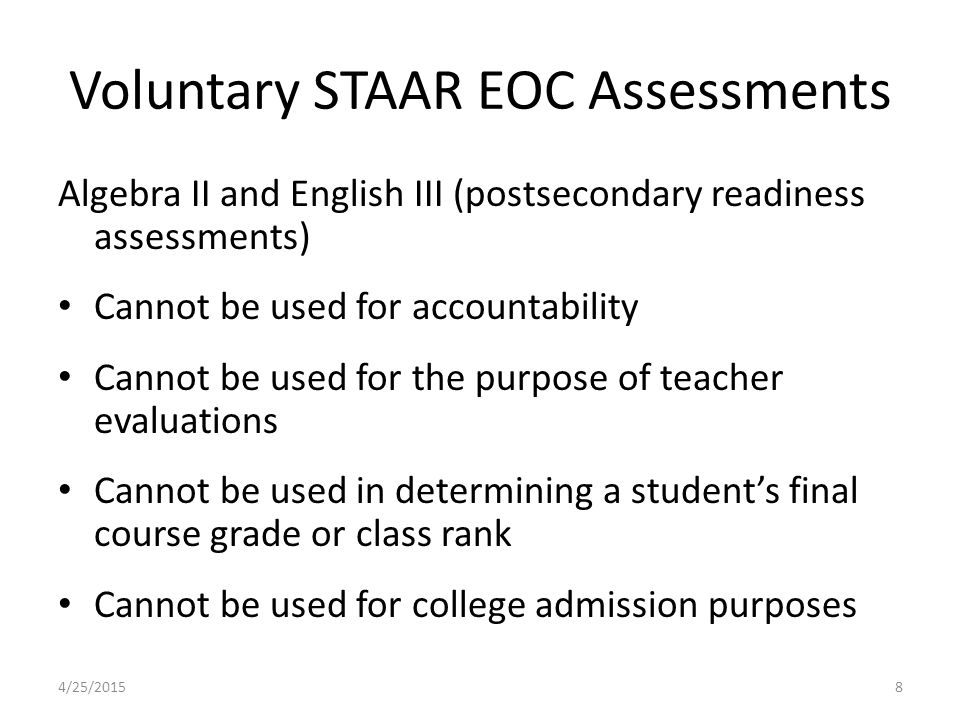 Voluntary STAAR EOC Assessments Algebra II and English III (postsecondary readiness assessments) Cannot be used for accountability Cannot be used for the purpose of teacher evaluations Cannot be used in determining a student’s final course grade or class rank Cannot be used for college admission purposes 4/25/20158