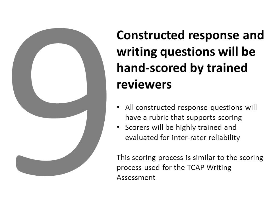 9 Constructed response and writing questions will be hand-scored by trained reviewers All constructed response questions will have a rubric that supports scoring Scorers will be highly trained and evaluated for inter-rater reliability This scoring process is similar to the scoring process used for the TCAP Writing Assessment