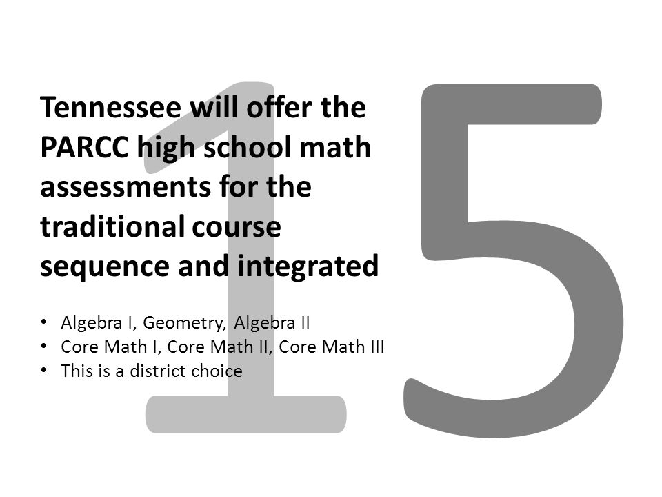 1515 Tennessee will offer the PARCC high school math assessments for the traditional course sequence and integrated Algebra I, Geometry, Algebra II Core Math I, Core Math II, Core Math III This is a district choice