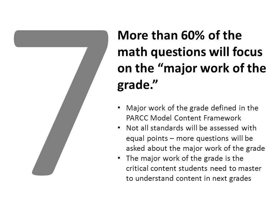7 More than 60% of the math questions will focus on the major work of the grade. Major work of the grade defined in the PARCC Model Content Framework Not all standards will be assessed with equal points – more questions will be asked about the major work of the grade The major work of the grade is the critical content students need to master to understand content in next grades