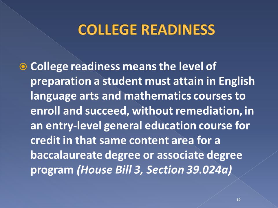  College readiness means the level of preparation a student must attain in English language arts and mathematics courses to enroll and succeed, without remediation, in an entry-level general education course for credit in that same content area for a baccalaureate degree or associate degree program (House Bill 3, Section a) 19