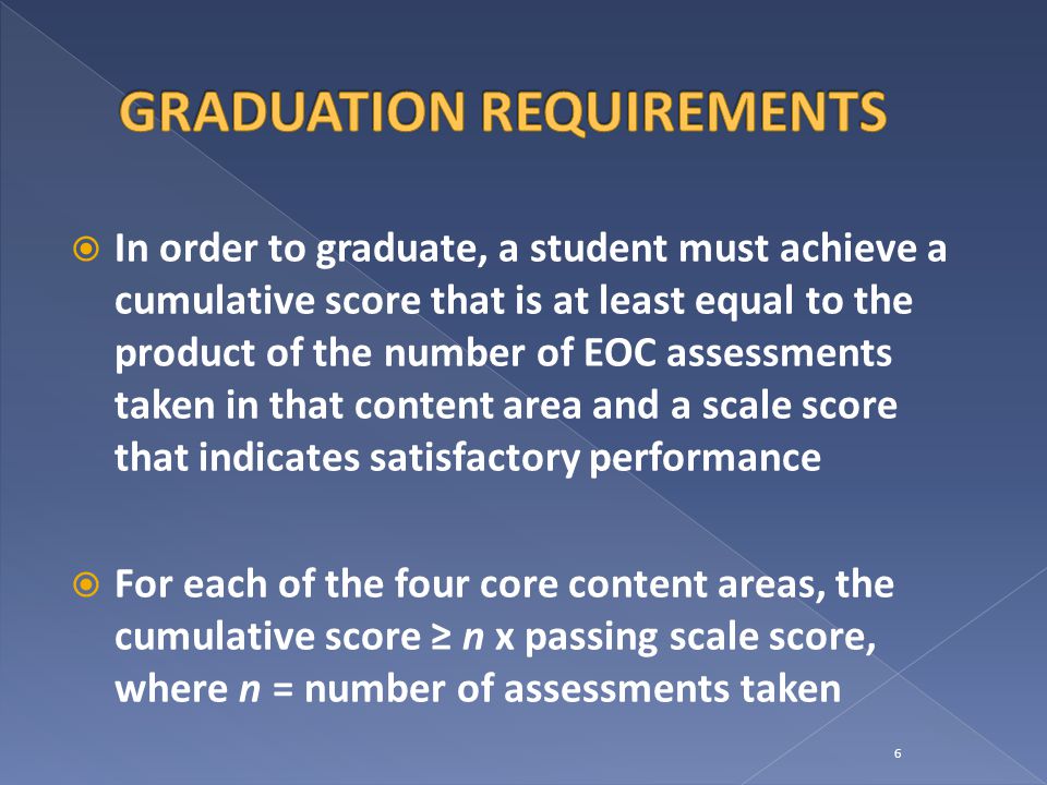  In order to graduate, a student must achieve a cumulative score that is at least equal to the product of the number of EOC assessments taken in that content area and a scale score that indicates satisfactory performance  For each of the four core content areas, the cumulative score ≥ n x passing scale score, where n = number of assessments taken 6