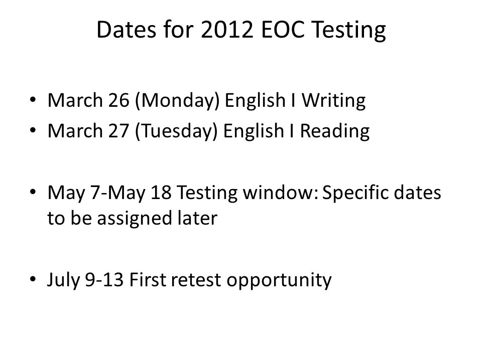 Dates for 2012 EOC Testing March 26 (Monday) English I Writing March 27 (Tuesday) English I Reading May 7-May 18 Testing window: Specific dates to be assigned later July 9-13 First retest opportunity