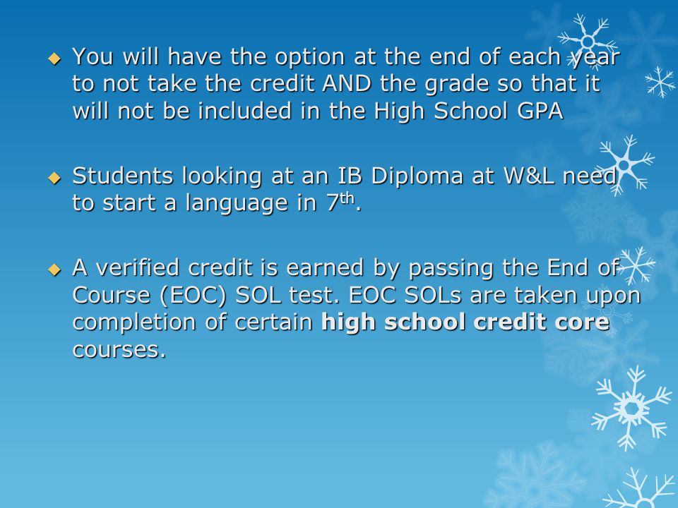  You will have the option at the end of each year to not take the credit AND the grade so that it will not be included in the High School GPA  Students looking at an IB Diploma at W&L need to start a language in 7 th.
