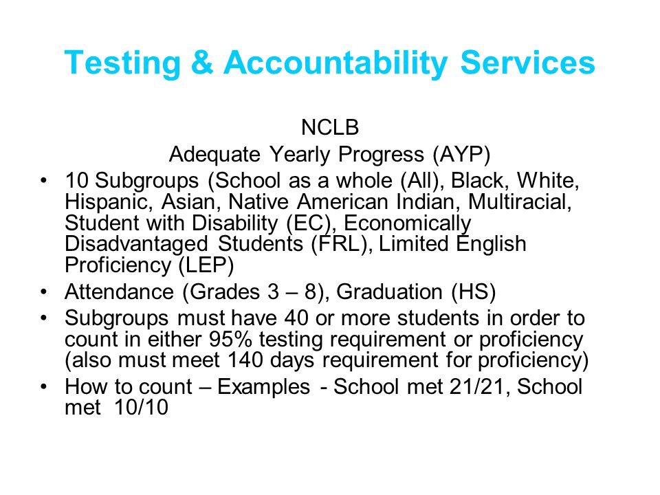 NCLB Adequate Yearly Progress (AYP) 10 Subgroups (School as a whole (All), Black, White, Hispanic, Asian, Native American Indian, Multiracial, Student with Disability (EC), Economically Disadvantaged Students (FRL), Limited English Proficiency (LEP) Attendance (Grades 3 – 8), Graduation (HS) Subgroups must have 40 or more students in order to count in either 95% testing requirement or proficiency (also must meet 140 days requirement for proficiency) How to count – Examples - School met 21/21, School met 10/10