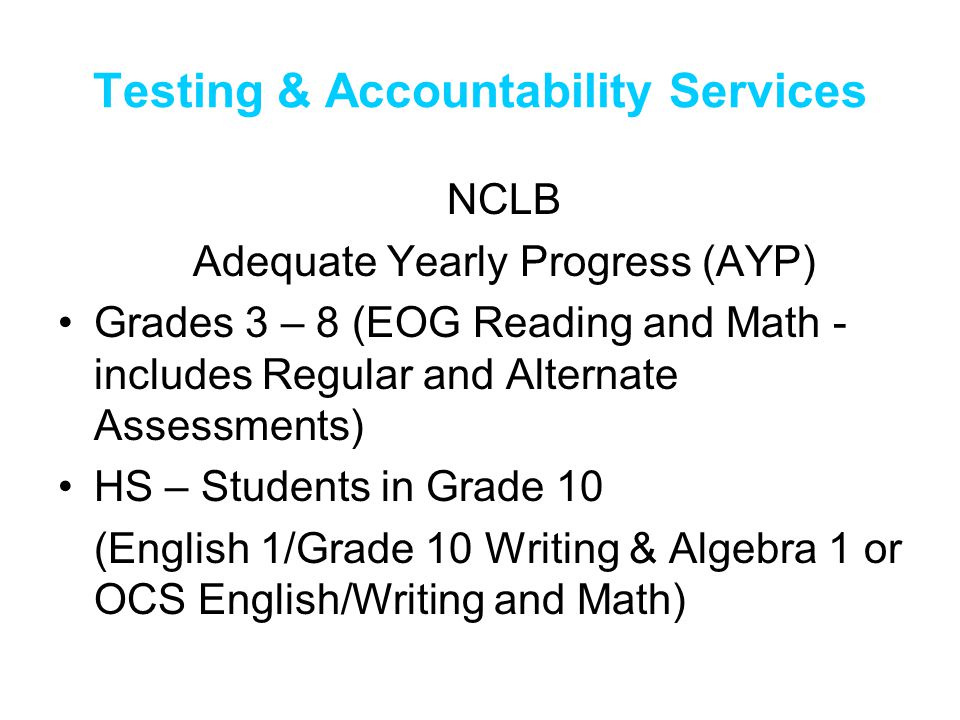 Testing & Accountability Services NCLB Adequate Yearly Progress (AYP) Grades 3 – 8 (EOG Reading and Math - includes Regular and Alternate Assessments) HS – Students in Grade 10 (English 1/Grade 10 Writing & Algebra 1 or OCS English/Writing and Math)