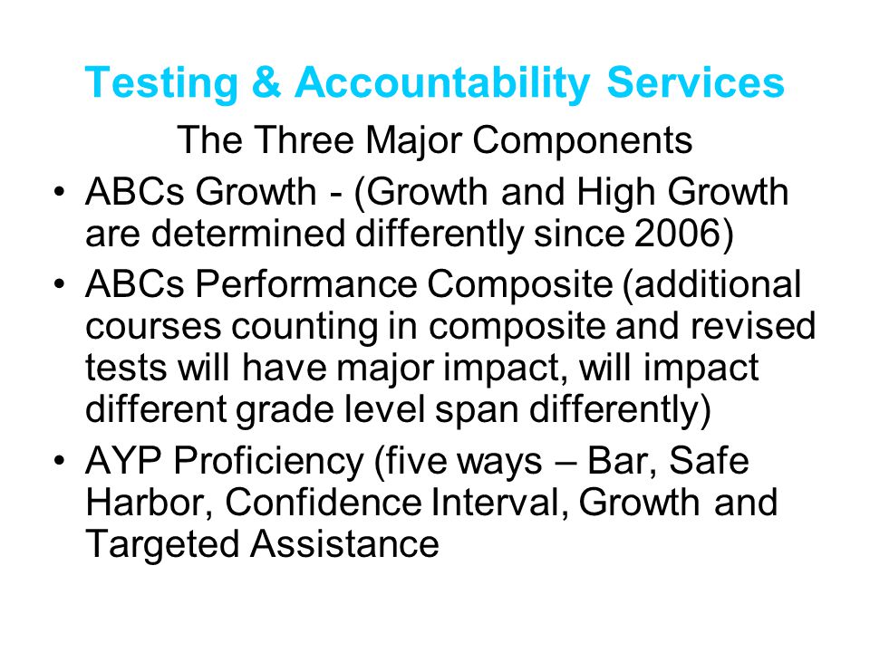 Testing & Accountability Services The Three Major Components ABCs Growth - (Growth and High Growth are determined differently since 2006) ABCs Performance Composite (additional courses counting in composite and revised tests will have major impact, will impact different grade level span differently) AYP Proficiency (five ways – Bar, Safe Harbor, Confidence Interval, Growth and Targeted Assistance