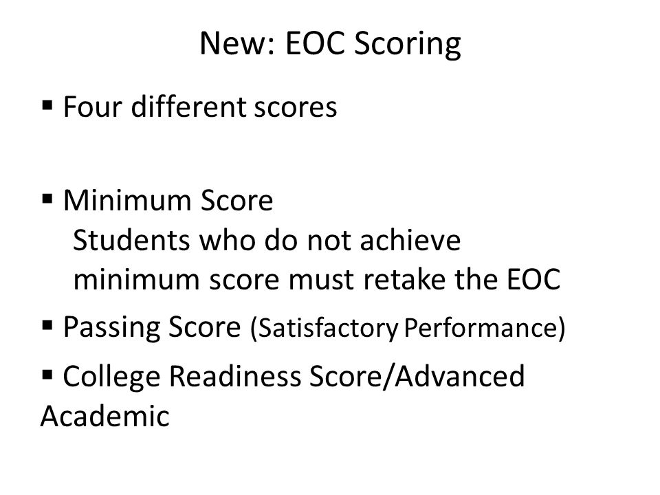 New: EOC Scoring  Four different scores  Minimum Score Students who do not achieve minimum score must retake the EOC  Passing Score (Satisfactory Performance)  College Readiness Score/Advanced Academic