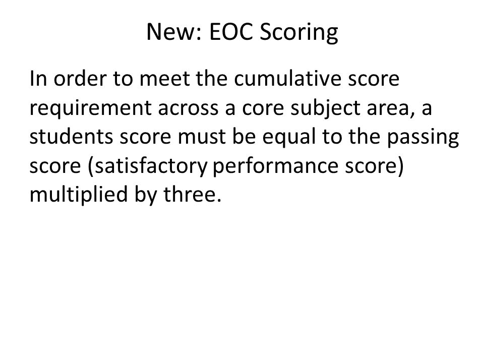 New: EOC Scoring In order to meet the cumulative score requirement across a core subject area, a students score must be equal to the passing score (satisfactory performance score) multiplied by three.