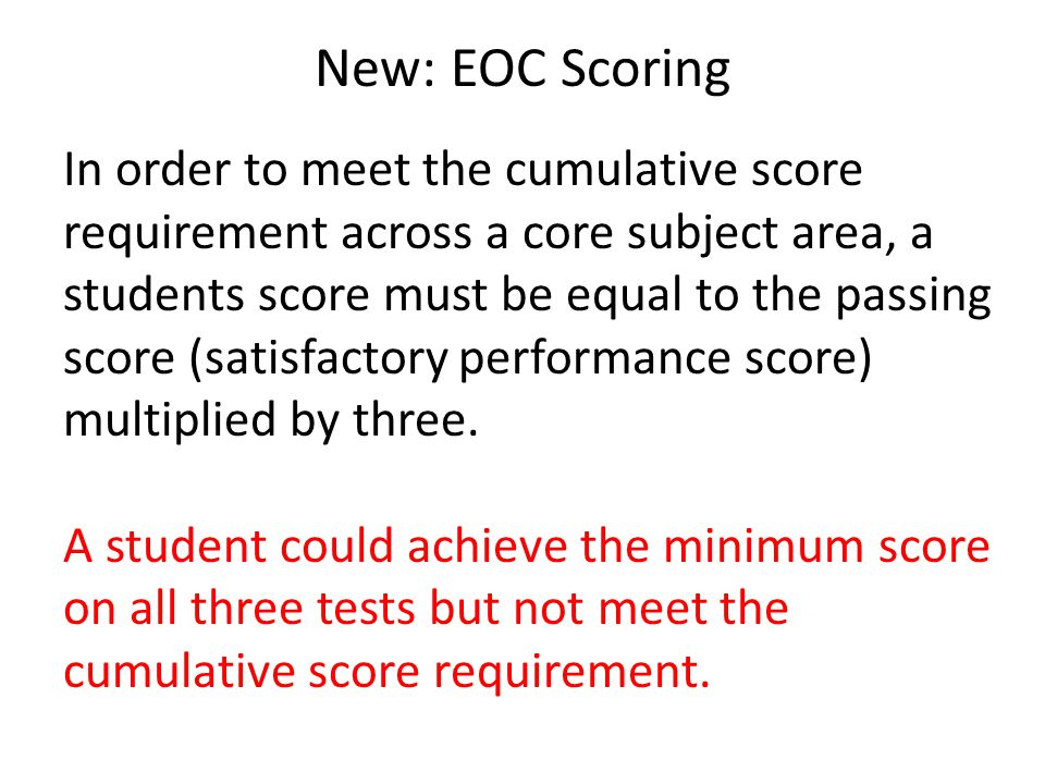 New: EOC Scoring In order to meet the cumulative score requirement across a core subject area, a students score must be equal to the passing score (satisfactory performance score) multiplied by three.