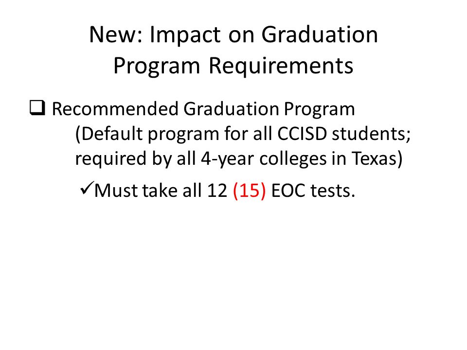 New: Impact on Graduation Program Requirements  Recommended Graduation Program (Default program for all CCISD students; required by all 4-year colleges in Texas) Must take all 12 (15) EOC tests.