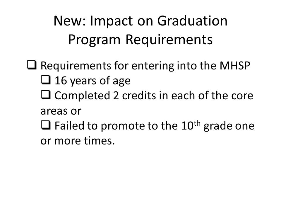 New: Impact on Graduation Program Requirements  Requirements for entering into the MHSP  16 years of age  Completed 2 credits in each of the core areas or  Failed to promote to the 10 th grade one or more times.