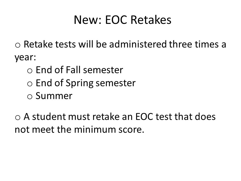 New: EOC Retakes o Retake tests will be administered three times a year: o End of Fall semester o End of Spring semester o Summer o A student must retake an EOC test that does not meet the minimum score.