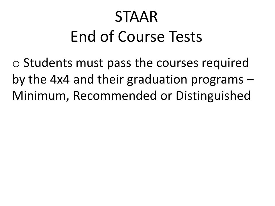 STAAR End of Course Tests o Students must pass the courses required by the 4x4 and their graduation programs – Minimum, Recommended or Distinguished
