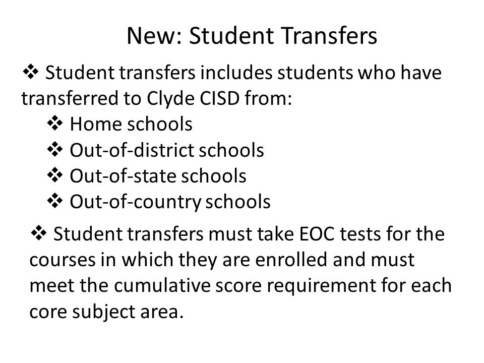 New: Student Transfers  Student transfers includes students who have transferred to Clyde CISD from:  Home schools  Out-of-district schools  Out-of-state schools  Out-of-country schools  Student transfers must take EOC tests for the courses in which they are enrolled and must meet the cumulative score requirement for each core subject area.