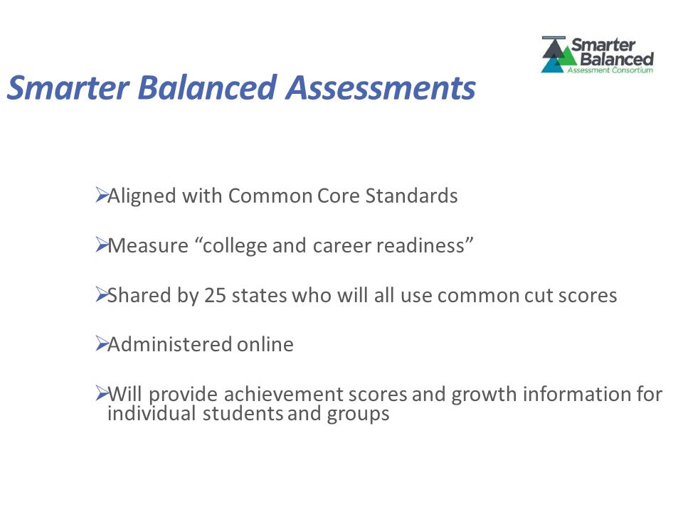 Smarter Balanced Assessments  Aligned with Common Core Standards  Measure college and career readiness  Shared by 25 states who will all use common cut scores  Administered online  Will provide achievement scores and growth information for individual students and groups