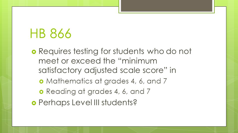 HB 866  Requires testing for students who do not meet or exceed the minimum satisfactory adjusted scale score in  Mathematics at grades 4, 6, and 7  Reading at grades 4, 6, and 7  Perhaps Level III students