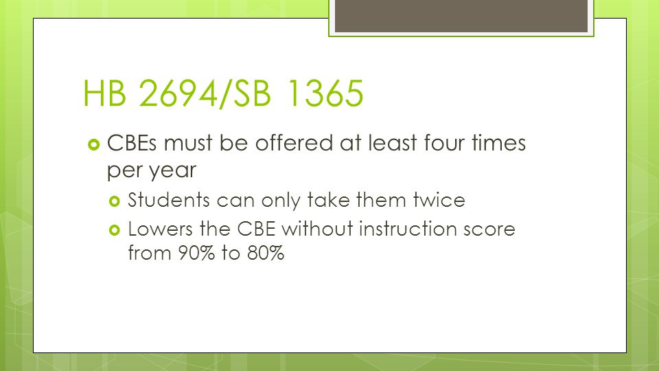 HB 2694/SB 1365  CBEs must be offered at least four times per year  Students can only take them twice  Lowers the CBE without instruction score from 90% to 80%