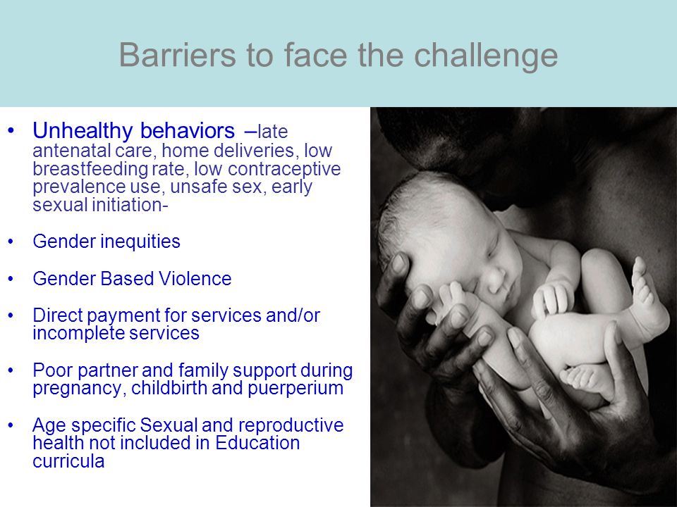 Barriers to face the challenge Unhealthy behaviors – late antenatal care, home deliveries, low breastfeeding rate, low contraceptive prevalence use, unsafe sex, early sexual initiation- Gender inequities Gender Based Violence Direct payment for services and/or incomplete services Poor partner and family support during pregnancy, childbirth and puerperium Age specific Sexual and reproductive health not included in Education curricula